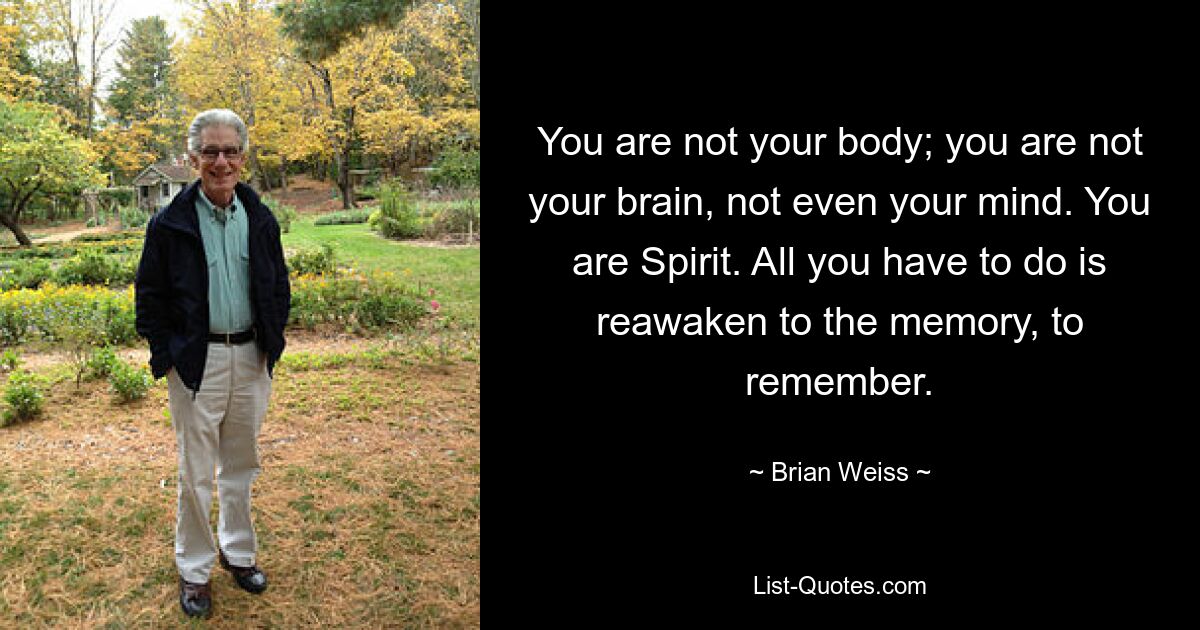 You are not your body; you are not your brain, not even your mind. You are Spirit. All you have to do is reawaken to the memory, to remember. — © Brian Weiss