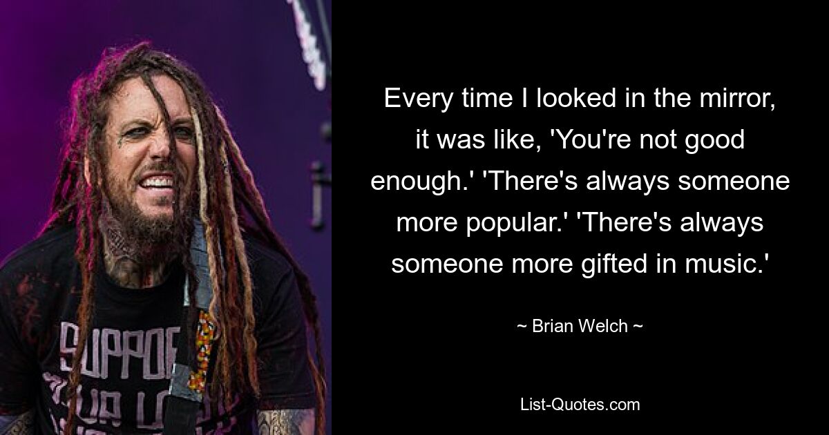 Every time I looked in the mirror, it was like, 'You're not good enough.' 'There's always someone more popular.' 'There's always someone more gifted in music.' — © Brian Welch