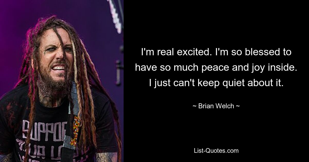 I'm real excited. I'm so blessed to have so much peace and joy inside. I just can't keep quiet about it. — © Brian Welch