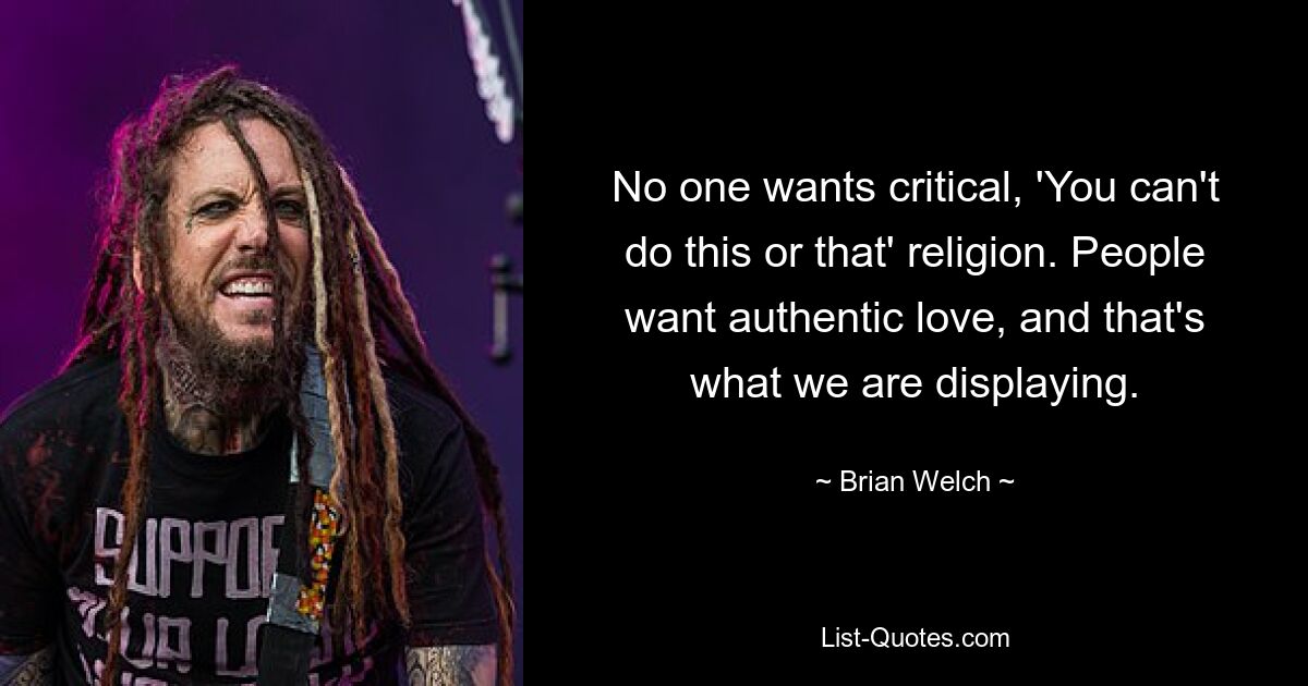 No one wants critical, 'You can't do this or that' religion. People want authentic love, and that's what we are displaying. — © Brian Welch