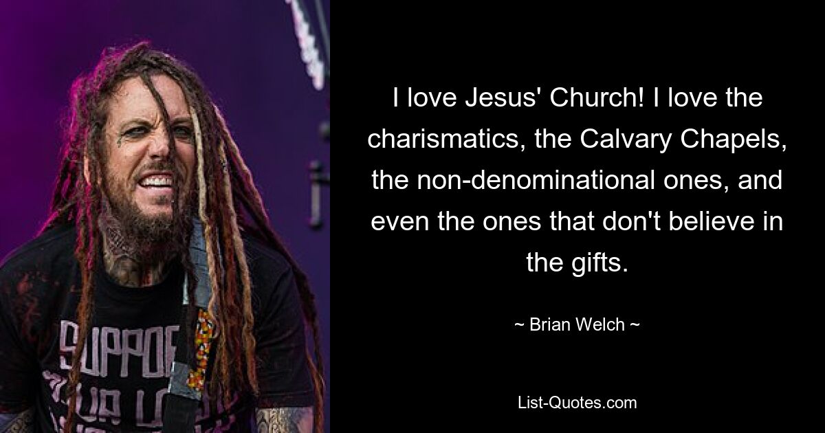 I love Jesus' Church! I love the charismatics, the Calvary Chapels, the non-denominational ones, and even the ones that don't believe in the gifts. — © Brian Welch