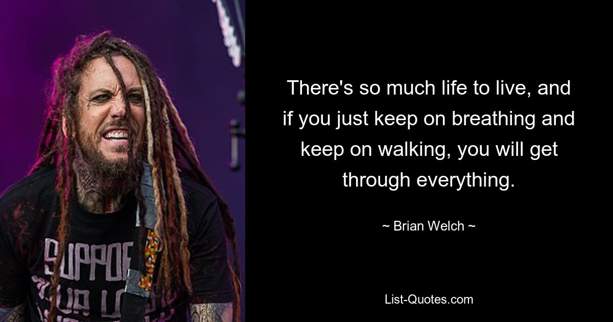 There's so much life to live, and if you just keep on breathing and keep on walking, you will get through everything. — © Brian Welch