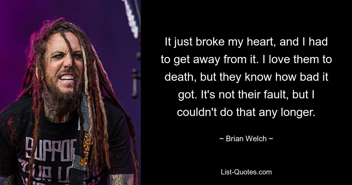 It just broke my heart, and I had to get away from it. I love them to death, but they know how bad it got. It's not their fault, but I couldn't do that any longer. — © Brian Welch