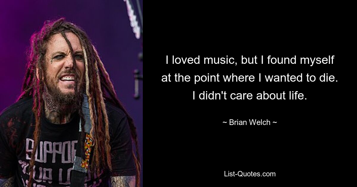 I loved music, but I found myself at the point where I wanted to die. I didn't care about life. — © Brian Welch