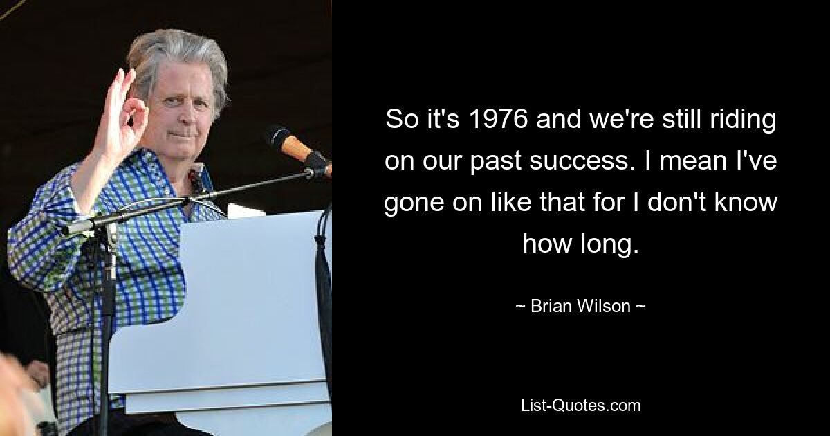 So it's 1976 and we're still riding on our past success. I mean I've gone on like that for I don't know how long. — © Brian Wilson