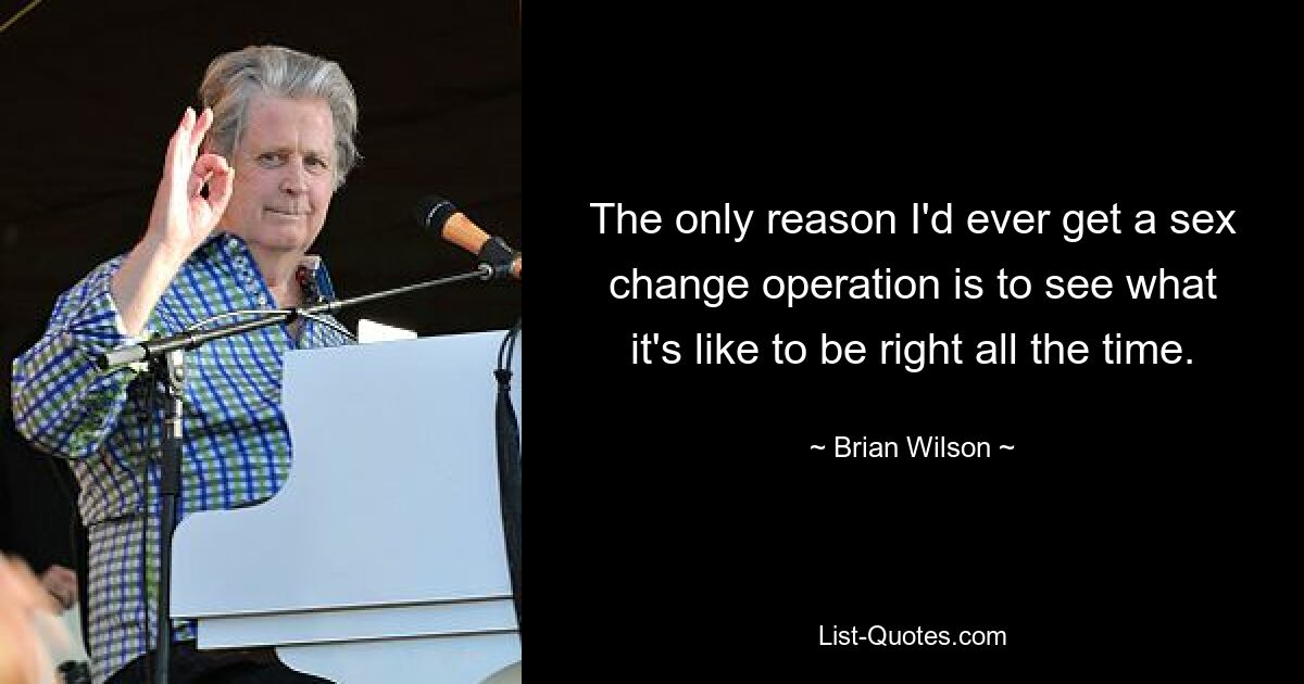 The only reason I'd ever get a sex change operation is to see what it's like to be right all the time. — © Brian Wilson