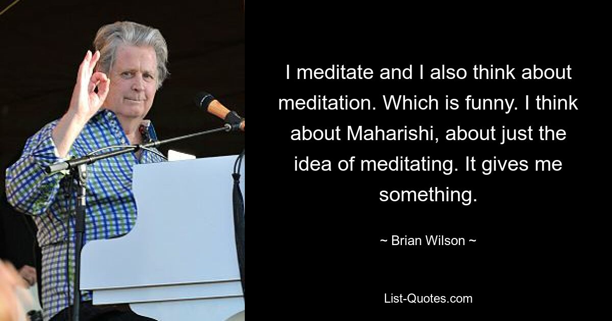 I meditate and I also think about meditation. Which is funny. I think about Maharishi, about just the idea of meditating. It gives me something. — © Brian Wilson