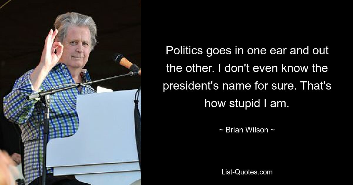 Politics goes in one ear and out the other. I don't even know the president's name for sure. That's how stupid I am. — © Brian Wilson