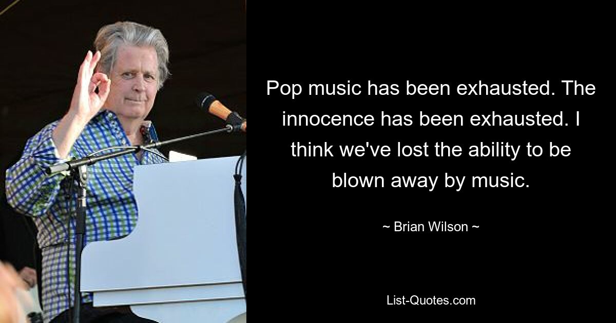 Pop music has been exhausted. The innocence has been exhausted. I think we've lost the ability to be blown away by music. — © Brian Wilson