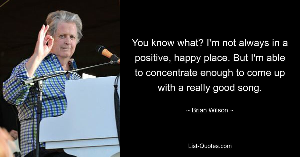 You know what? I'm not always in a positive, happy place. But I'm able to concentrate enough to come up with a really good song. — © Brian Wilson