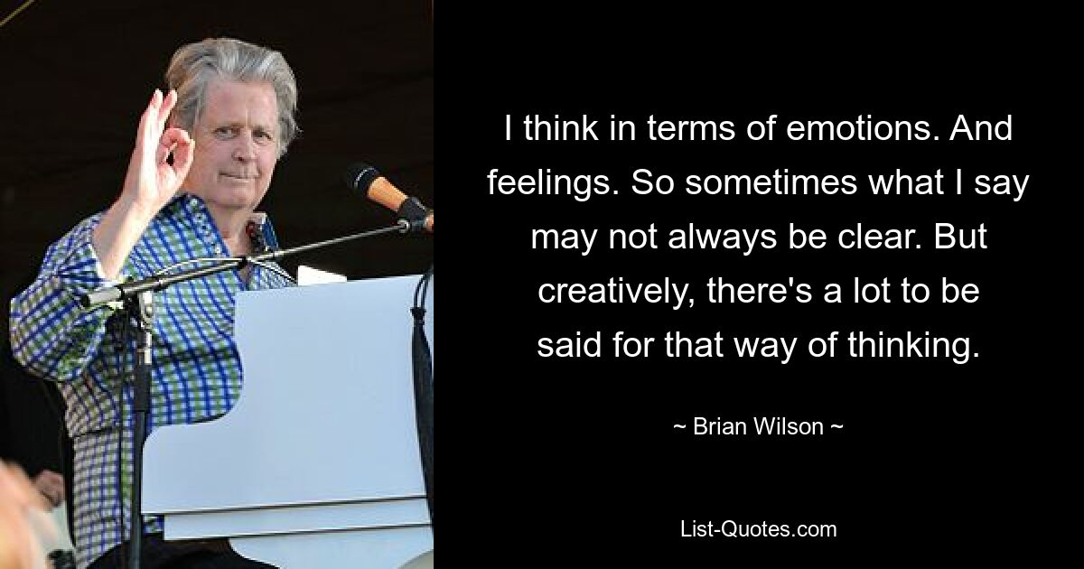 I think in terms of emotions. And feelings. So sometimes what I say may not always be clear. But creatively, there's a lot to be said for that way of thinking. — © Brian Wilson