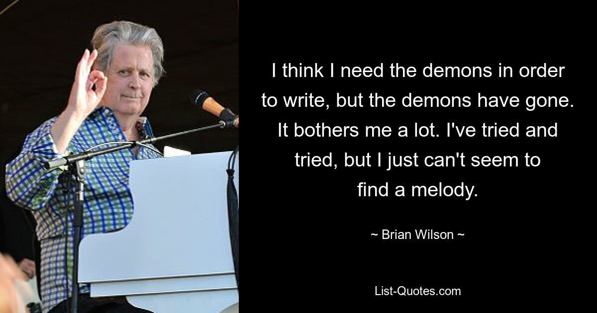 I think I need the demons in order to write, but the demons have gone. It bothers me a lot. I've tried and tried, but I just can't seem to find a melody. — © Brian Wilson