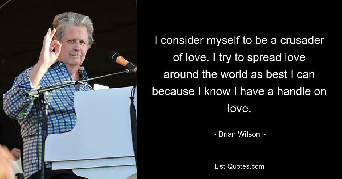 I consider myself to be a crusader of love. I try to spread love around the world as best I can because I know I have a handle on love. — © Brian Wilson