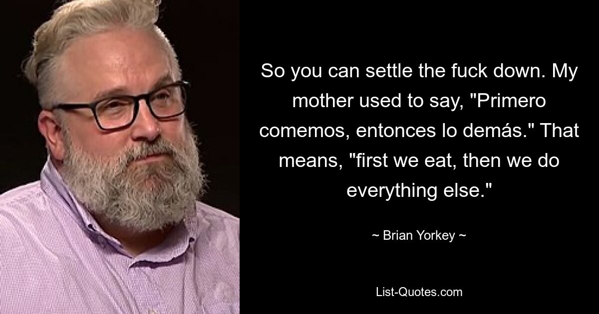 So you can settle the fuck down. My mother used to say, "Primero comemos, entonces lo demás." That means, "first we eat, then we do everything else." — © Brian Yorkey