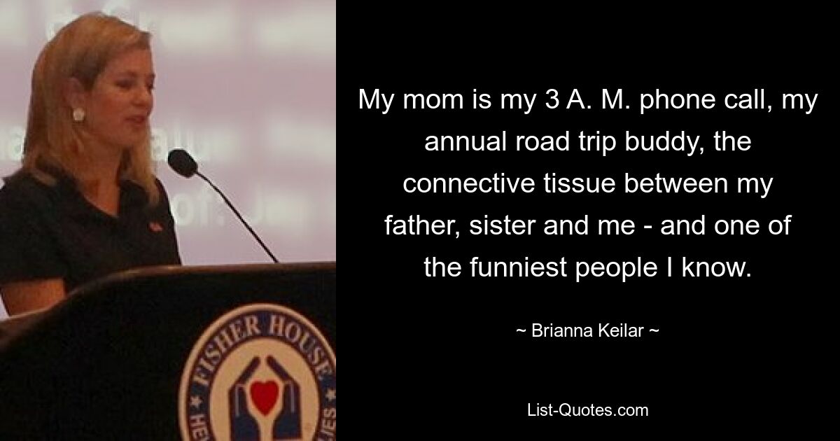 My mom is my 3 A. M. phone call, my annual road trip buddy, the connective tissue between my father, sister and me - and one of the funniest people I know. — © Brianna Keilar