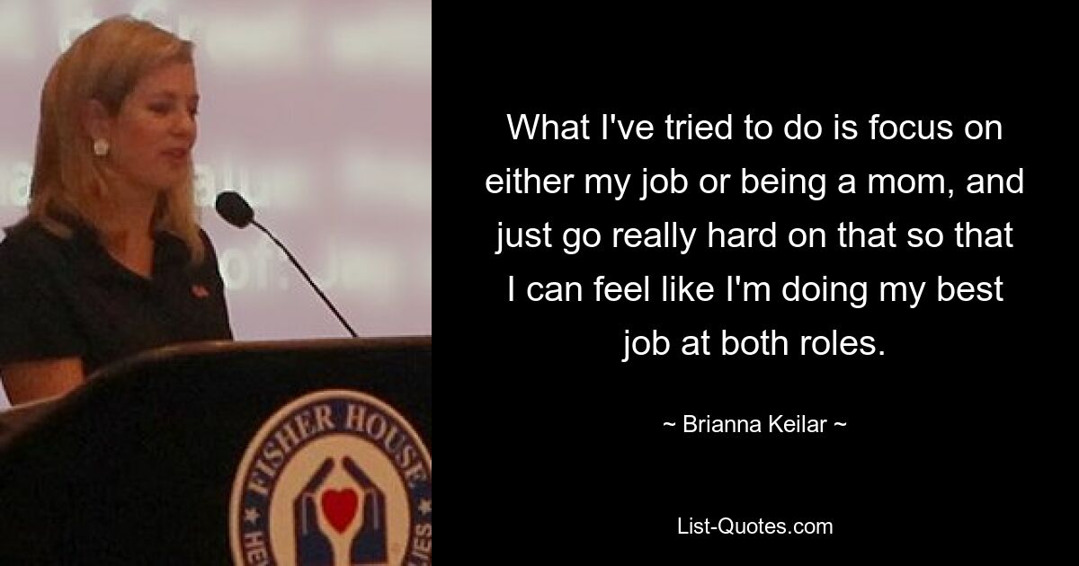 What I've tried to do is focus on either my job or being a mom, and just go really hard on that so that I can feel like I'm doing my best job at both roles. — © Brianna Keilar