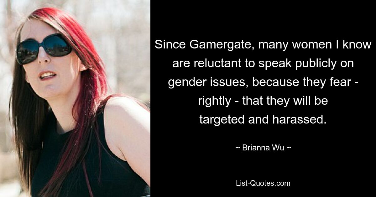 Since Gamergate, many women I know are reluctant to speak publicly on gender issues, because they fear - rightly - that they will be targeted and harassed. — © Brianna Wu