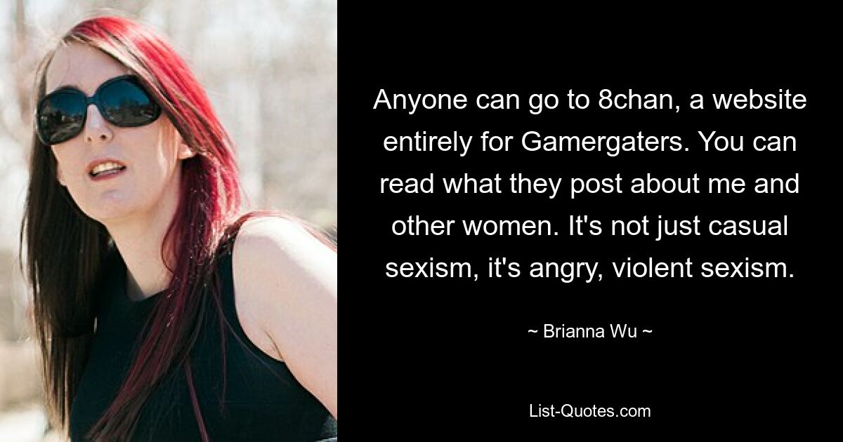 Anyone can go to 8chan, a website entirely for Gamergaters. You can read what they post about me and other women. It's not just casual sexism, it's angry, violent sexism. — © Brianna Wu