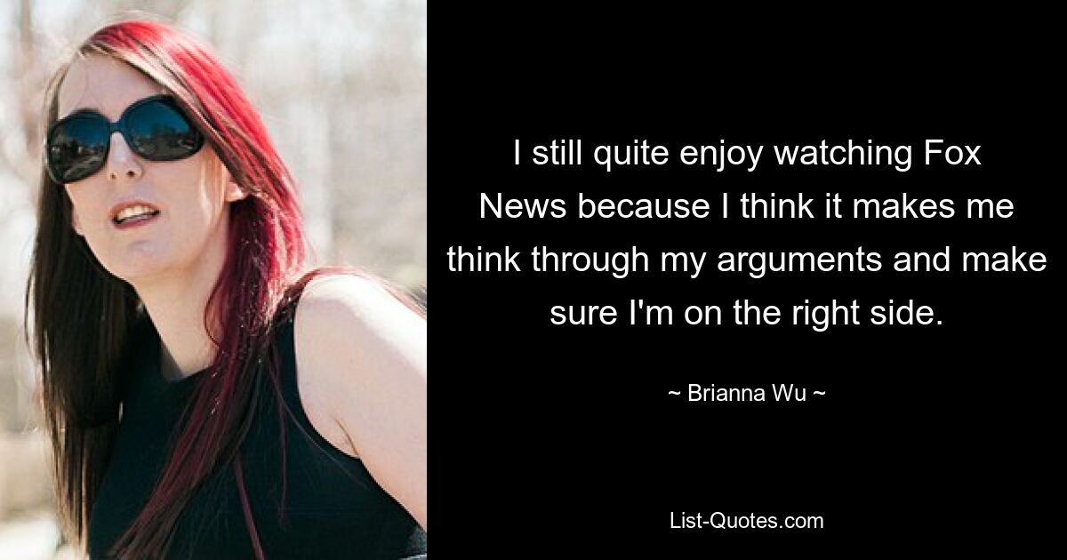 I still quite enjoy watching Fox News because I think it makes me think through my arguments and make sure I'm on the right side. — © Brianna Wu