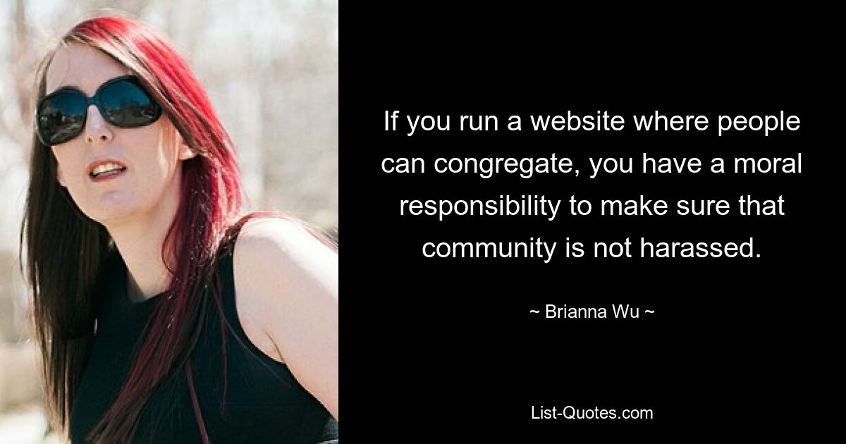 If you run a website where people can congregate, you have a moral responsibility to make sure that community is not harassed. — © Brianna Wu