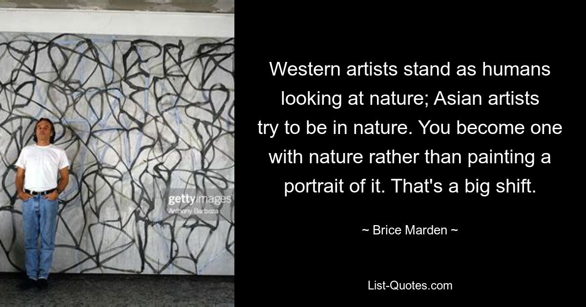 Western artists stand as humans looking at nature; Asian artists try to be in nature. You become one with nature rather than painting a portrait of it. That's a big shift. — © Brice Marden