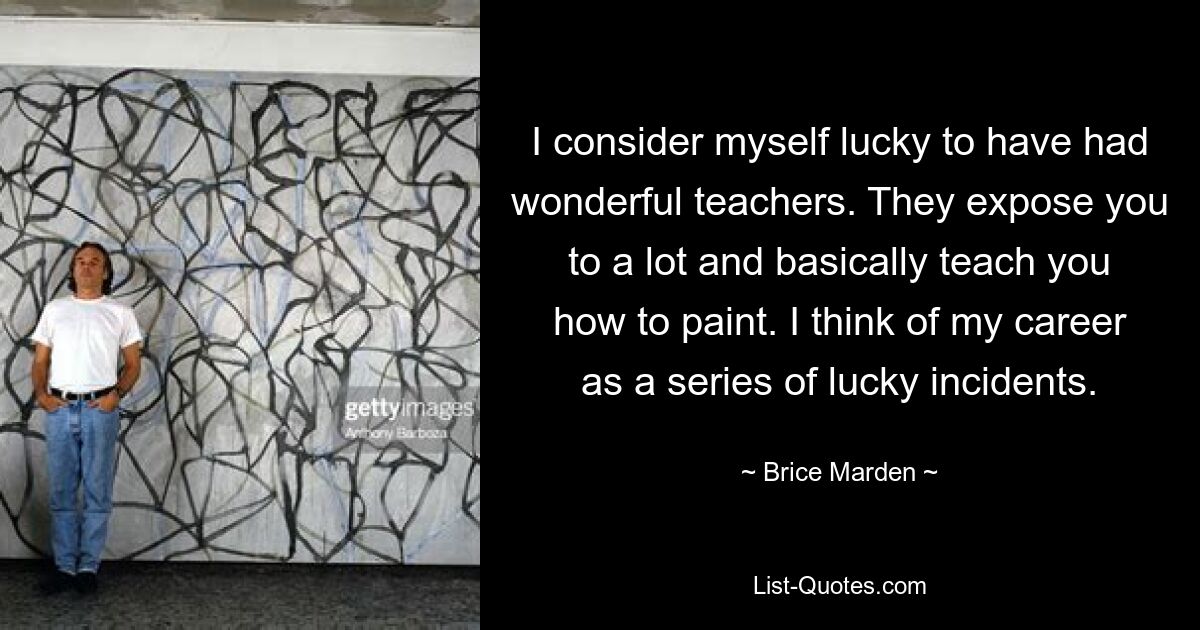 I consider myself lucky to have had wonderful teachers. They expose you to a lot and basically teach you how to paint. I think of my career as a series of lucky incidents. — © Brice Marden