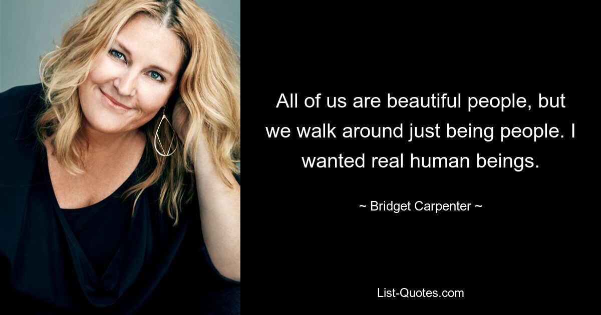 All of us are beautiful people, but we walk around just being people. I wanted real human beings. — © Bridget Carpenter