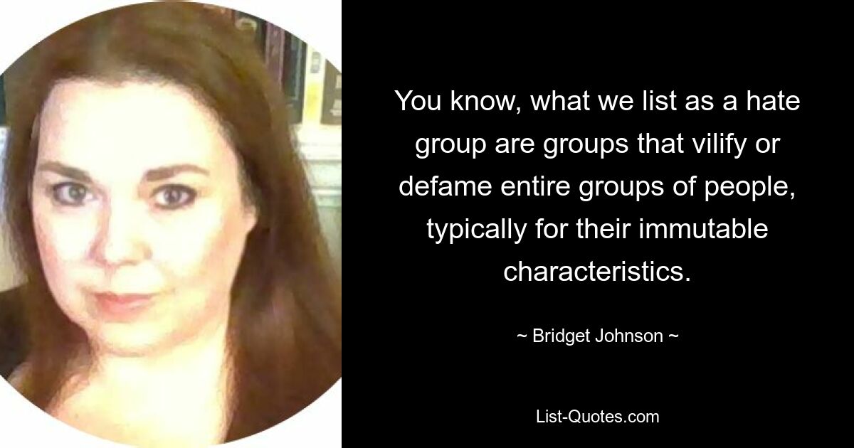 You know, what we list as a hate group are groups that vilify or defame entire groups of people, typically for their immutable characteristics. — © Bridget Johnson