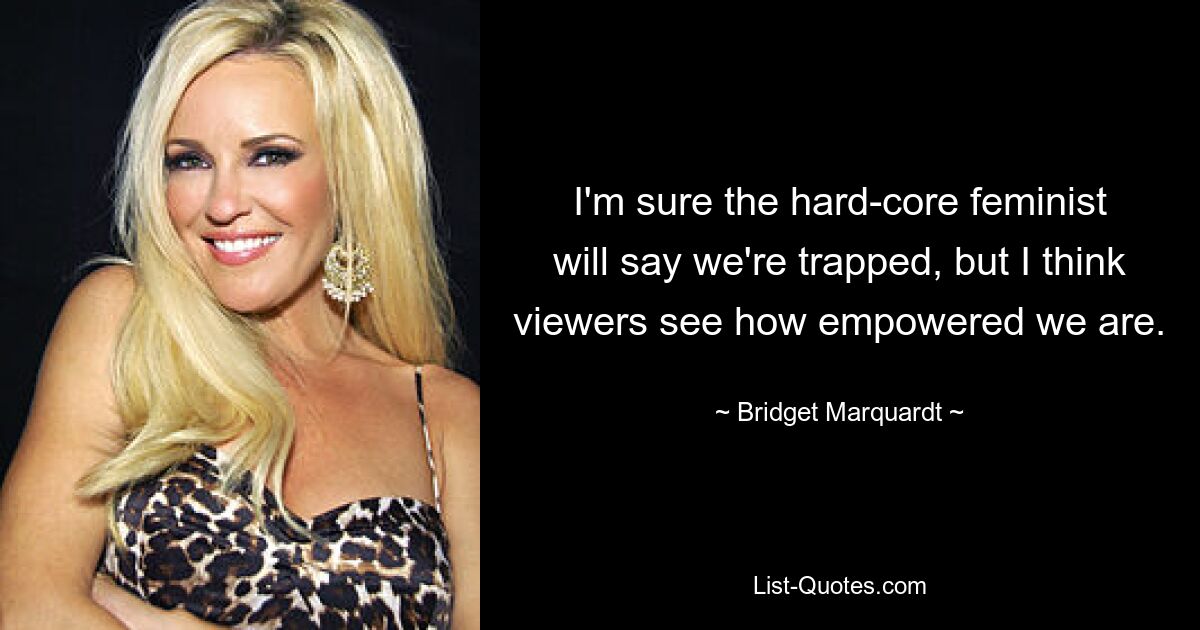 I'm sure the hard-core feminist will say we're trapped, but I think viewers see how empowered we are. — © Bridget Marquardt