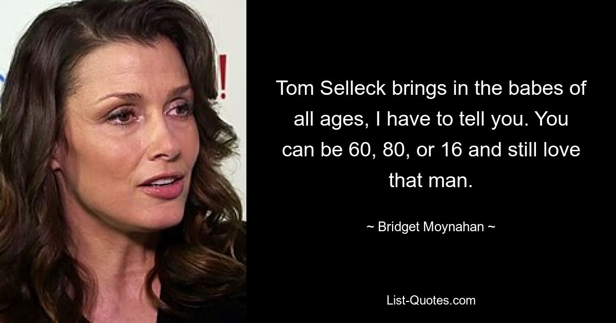 Tom Selleck brings in the babes of all ages, I have to tell you. You can be 60, 80, or 16 and still love that man. — © Bridget Moynahan