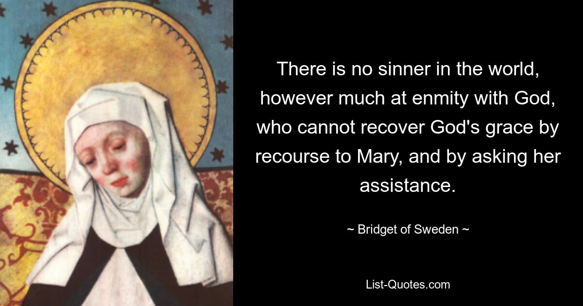 There is no sinner in the world, however much at enmity with God, who cannot recover God's grace by recourse to Mary, and by asking her assistance. — © Bridget of Sweden