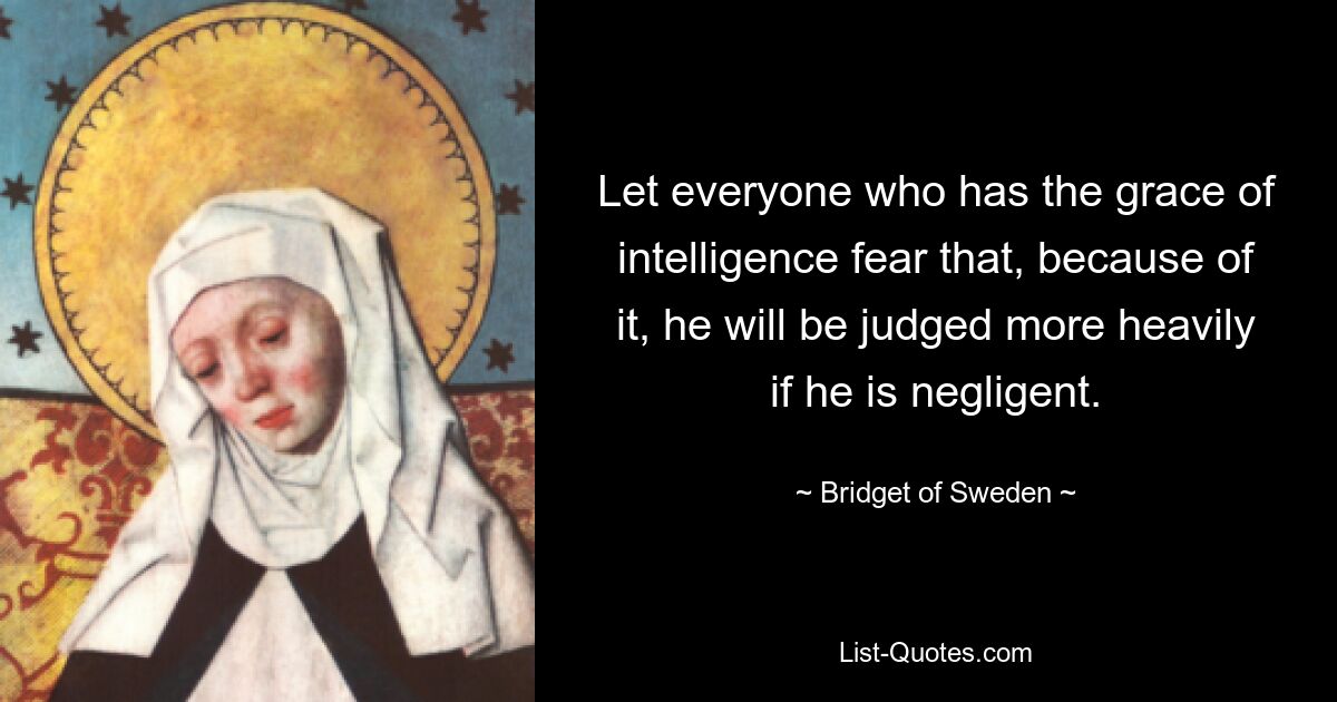 Let everyone who has the grace of intelligence fear that, because of it, he will be judged more heavily if he is negligent. — © Bridget of Sweden