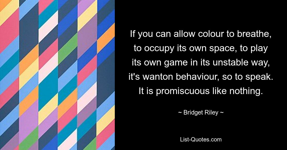 If you can allow colour to breathe, to occupy its own space, to play its own game in its unstable way, it's wanton behaviour, so to speak. It is promiscuous like nothing. — © Bridget Riley