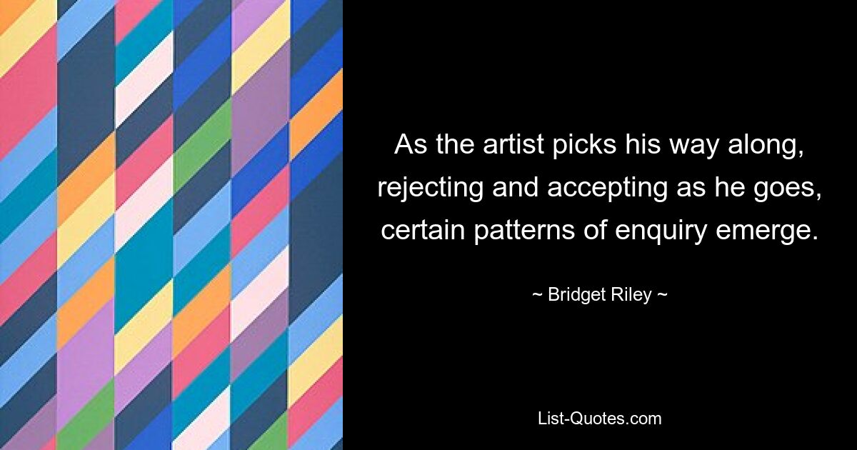 As the artist picks his way along, rejecting and accepting as he goes, certain patterns of enquiry emerge. — © Bridget Riley