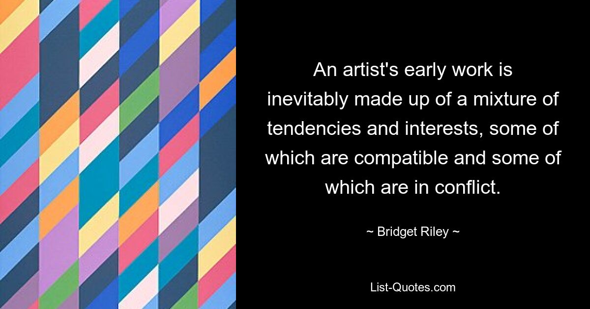 An artist's early work is inevitably made up of a mixture of tendencies and interests, some of which are compatible and some of which are in conflict. — © Bridget Riley