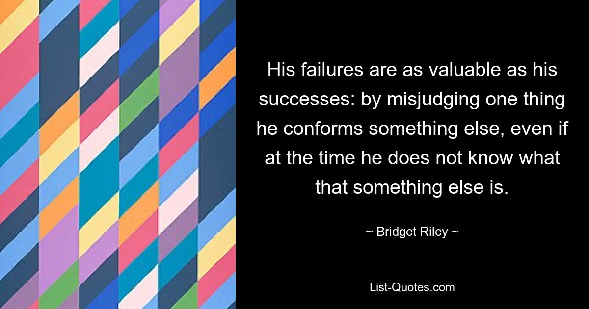 His failures are as valuable as his successes: by misjudging one thing he conforms something else, even if at the time he does not know what that something else is. — © Bridget Riley