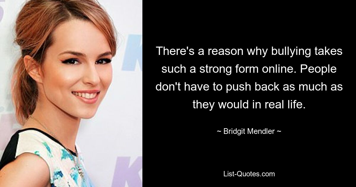 There's a reason why bullying takes such a strong form online. People don't have to push back as much as they would in real life. — © Bridgit Mendler