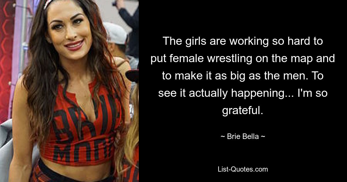 The girls are working so hard to put female wrestling on the map and to make it as big as the men. To see it actually happening... I'm so grateful. — © Brie Bella