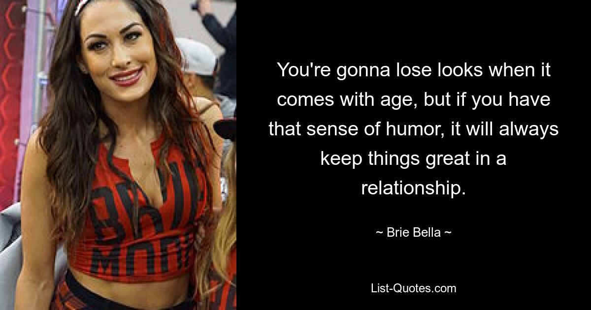 You're gonna lose looks when it comes with age, but if you have that sense of humor, it will always keep things great in a relationship. — © Brie Bella