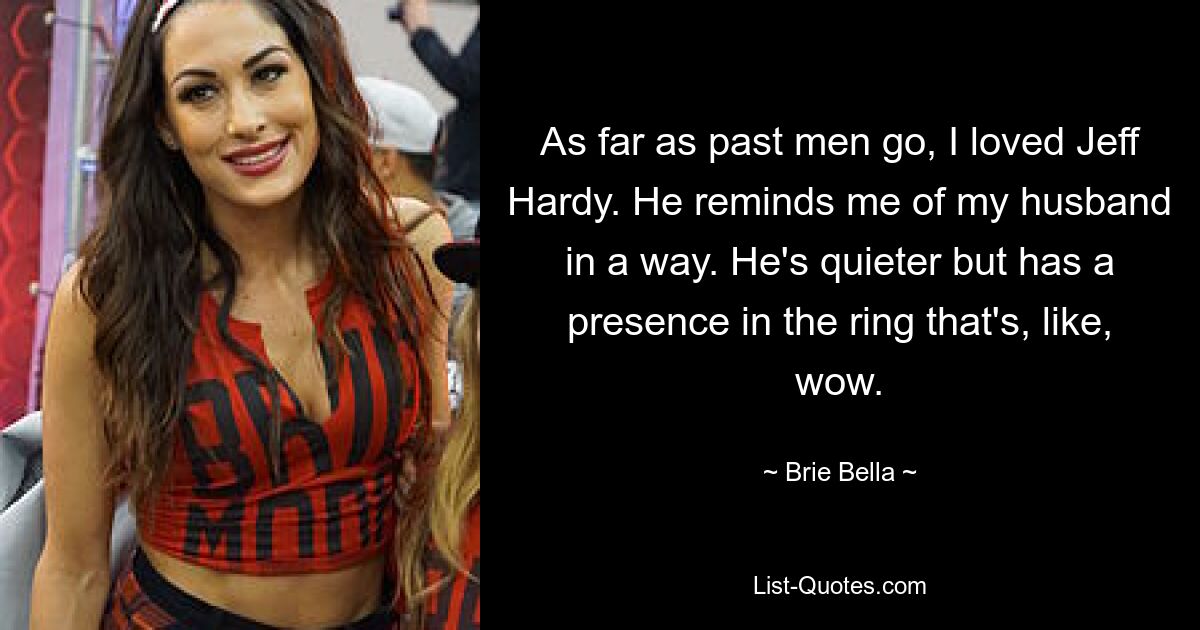 As far as past men go, I loved Jeff Hardy. He reminds me of my husband in a way. He's quieter but has a presence in the ring that's, like, wow. — © Brie Bella