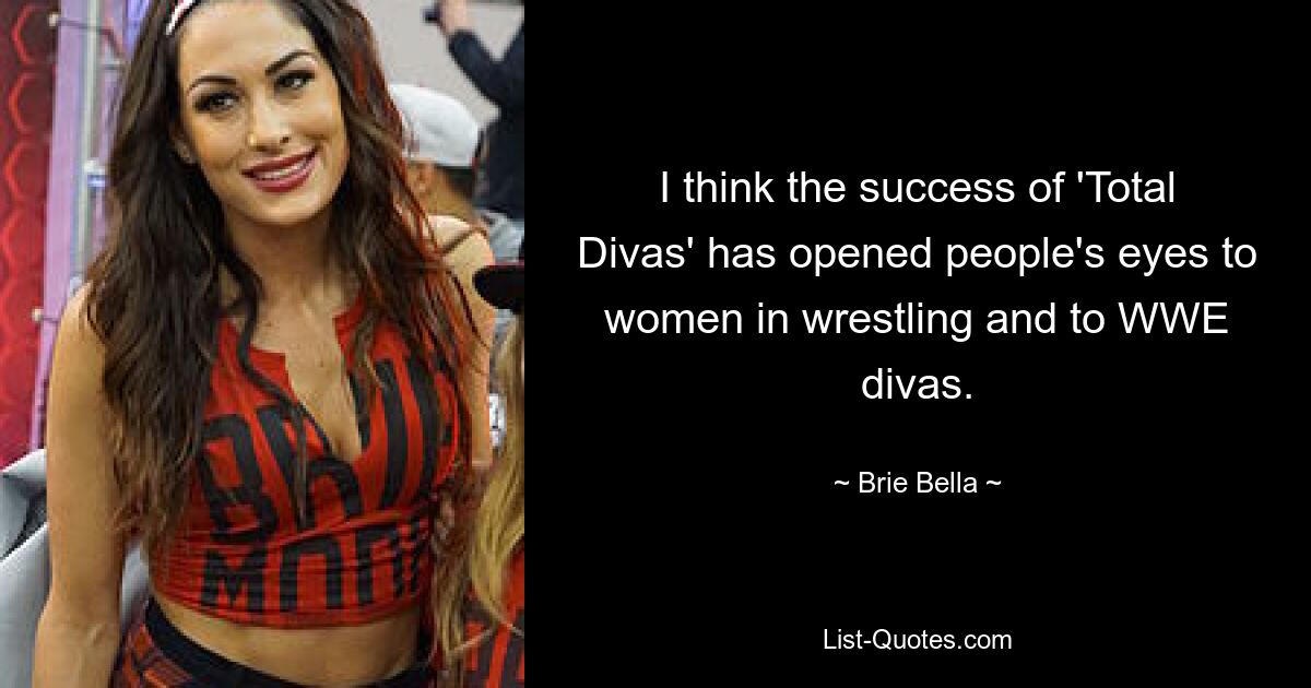 I think the success of 'Total Divas' has opened people's eyes to women in wrestling and to WWE divas. — © Brie Bella