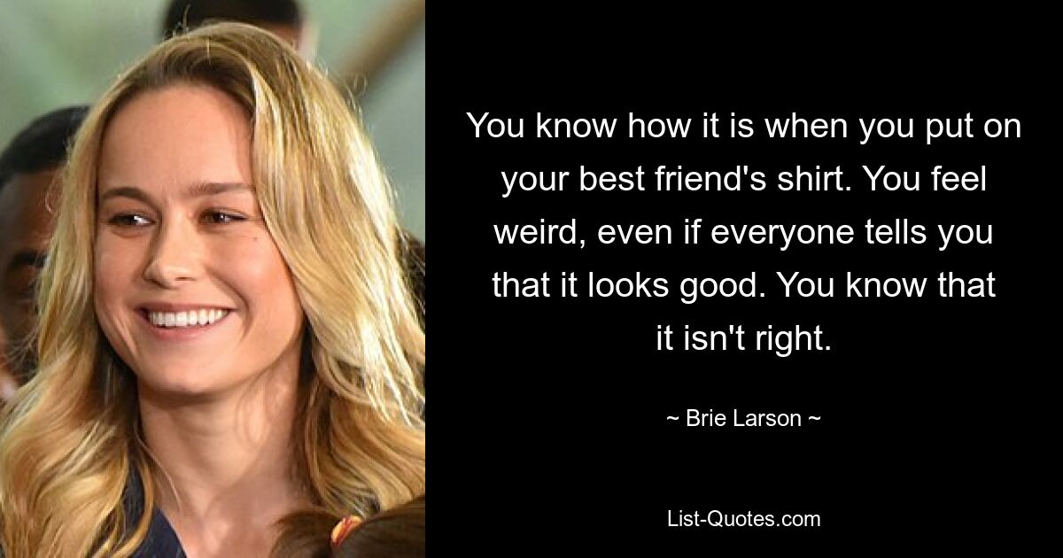 You know how it is when you put on your best friend's shirt. You feel weird, even if everyone tells you that it looks good. You know that it isn't right. — © Brie Larson