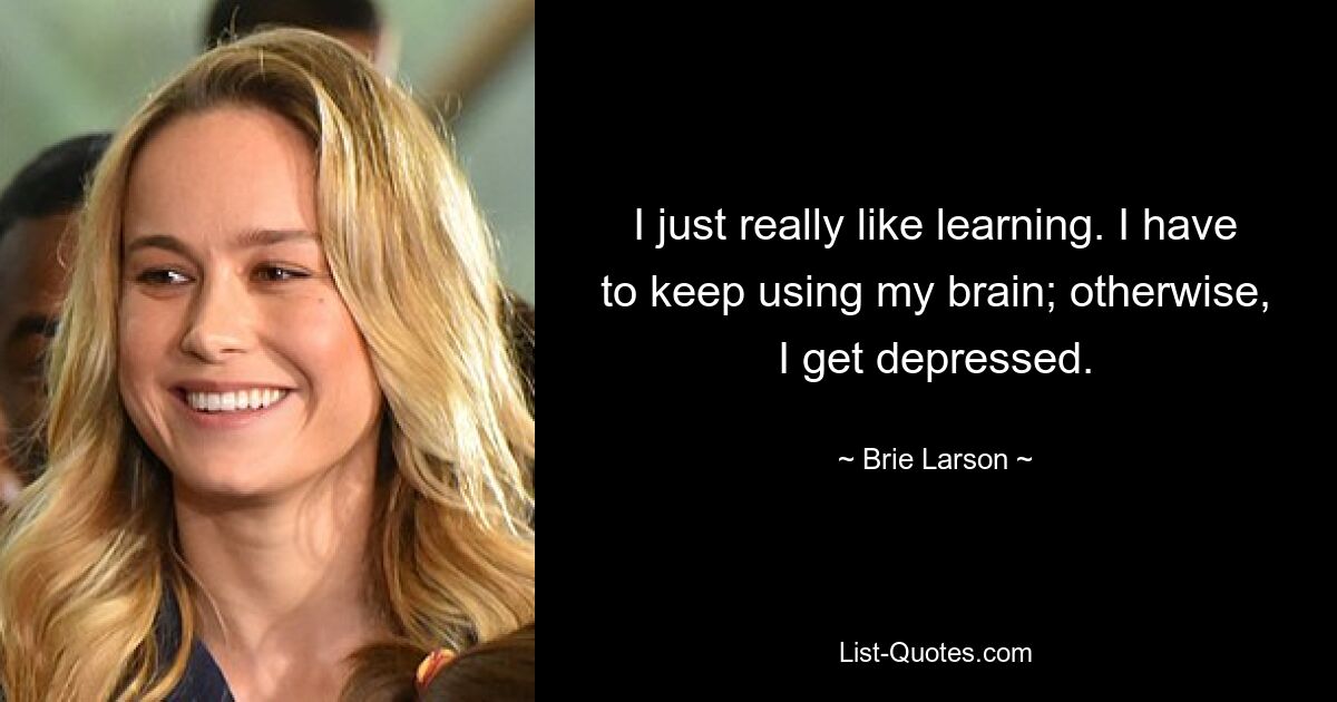 I just really like learning. I have to keep using my brain; otherwise, I get depressed. — © Brie Larson