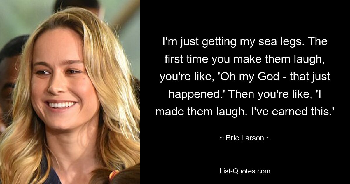 I'm just getting my sea legs. The first time you make them laugh, you're like, 'Oh my God - that just happened.' Then you're like, 'I made them laugh. I've earned this.' — © Brie Larson