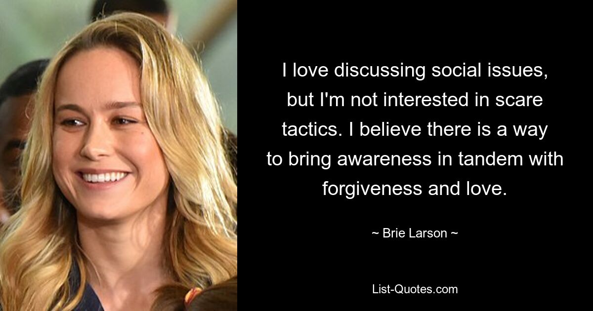 I love discussing social issues, but I'm not interested in scare tactics. I believe there is a way to bring awareness in tandem with forgiveness and love. — © Brie Larson