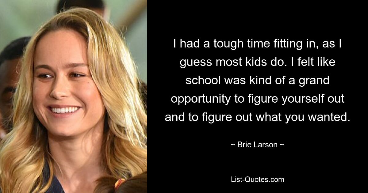 I had a tough time fitting in, as I guess most kids do. I felt like school was kind of a grand opportunity to figure yourself out and to figure out what you wanted. — © Brie Larson