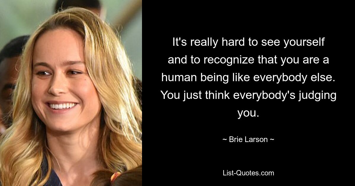 It's really hard to see yourself and to recognize that you are a human being like everybody else. You just think everybody's judging you. — © Brie Larson