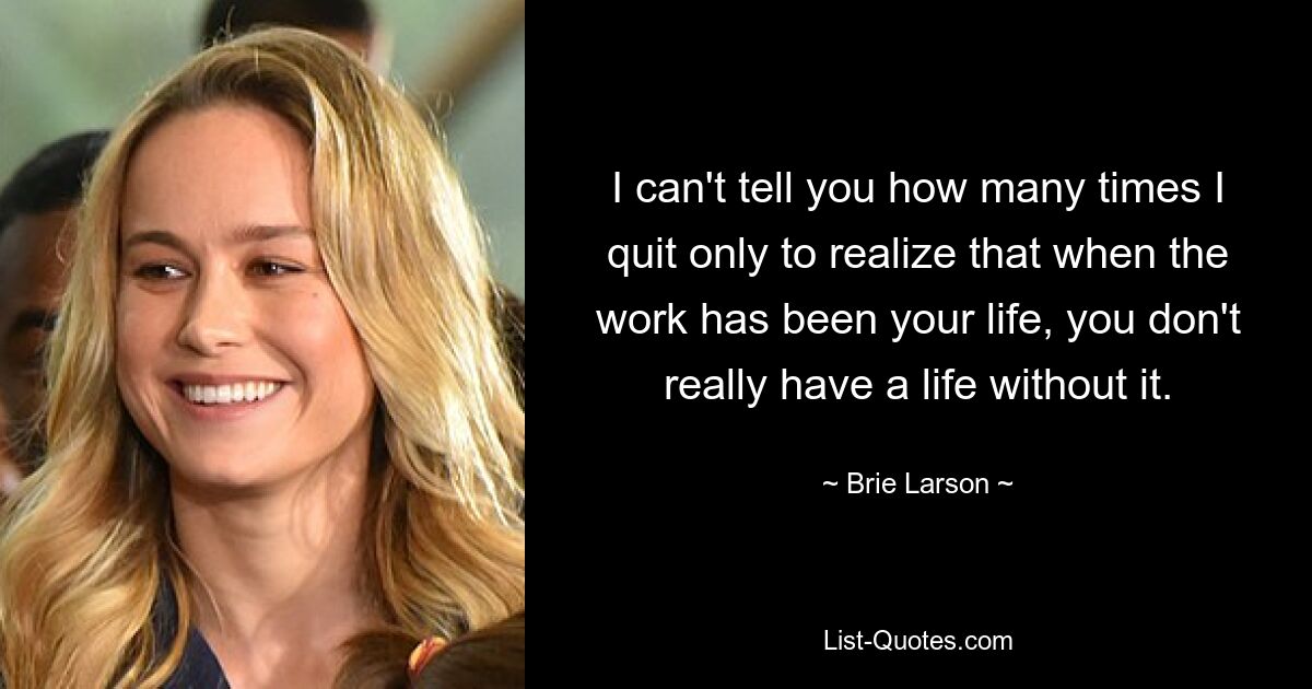 I can't tell you how many times I quit only to realize that when the work has been your life, you don't really have a life without it. — © Brie Larson