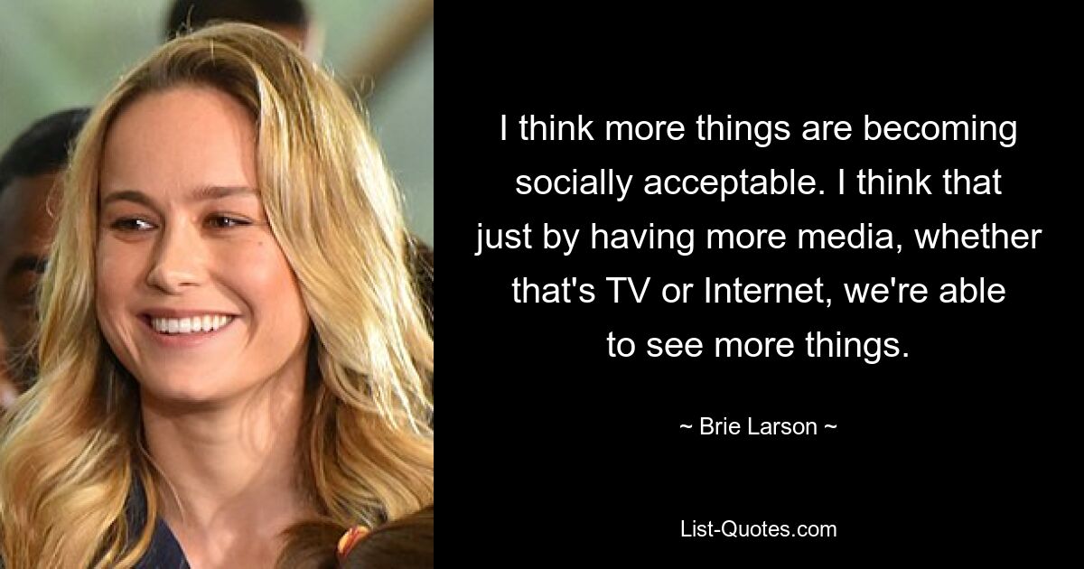 I think more things are becoming socially acceptable. I think that just by having more media, whether that's TV or Internet, we're able to see more things. — © Brie Larson