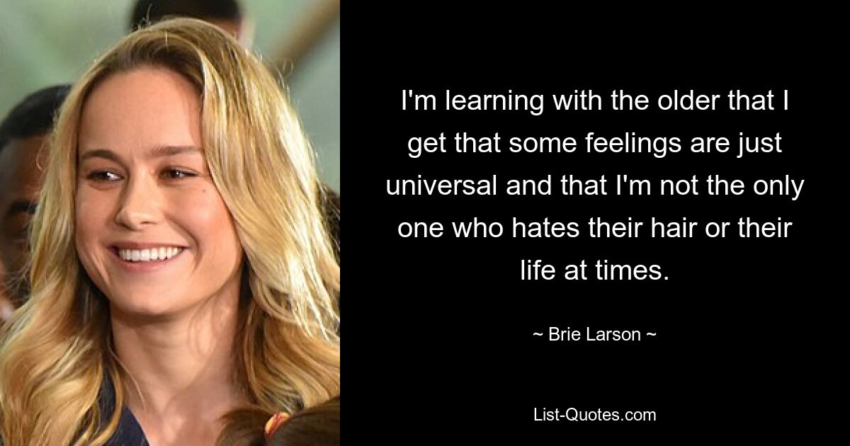 I'm learning with the older that I get that some feelings are just universal and that I'm not the only one who hates their hair or their life at times. — © Brie Larson